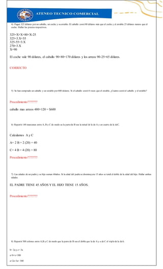 4) Pagué 325 dólares por un caballo, un coche y su establo. El caballo costó 80 dólares más que el coche y el establo 25 dólares menos que el
coche. Hallar los precios respectivos.
325=X+X+80+X-25
325=3.X+55
325-55=3.X
270=3.X
X=90
El coche vale 90 dólares, el caballo 90+80=170 dólares y los arreos 90-25=65 dólares.
CORRECTO
5) Se han comprado un caballo y un establo por 600 dolares. Si el caballo costó 4 veces que el establo. ¿Cuánto costó el caballo y el establo?
Procedimiento???????
caballo mas arreos 480+120 = $600
6) Repartir 140 manzanas entre A, B y C de modo ue la partede B sea la mitad de la de A y un cuarto de la deC.
Calculamos A y C
A= 2 B = 2 (20) = 40
C= 4 B = 4 (20) = 80
Procedimiento???????
7) Las edades de un padre y su hijo suman 60años. Si la edad del padrese disminuyera 15 años se tendí el doble de la edad del hijo. Hallar ambas
edades.
EL PADRE TIENE 45 AÑOS Y EL HIJO TIENE 15 AÑOS.
Procedimiento???????
8) Repartir 300 colones entre A,B y C de modo que la parte de B sea el doble que la de A y a de C el triplo de la deA.
b= 2a y c= 3a
a+b+c=300
a+2a+3a= 300
 