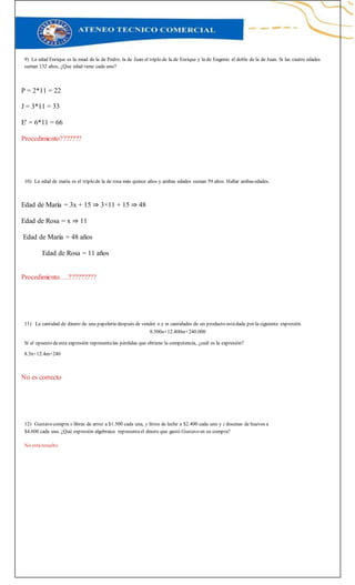 9) La edad Enrique es la miad de la de Pedro; la de Juan el triplo de la de Enrique y la de Eugenio el doble de la de Juan. Si las cuatro edades
suman 132 años, ¿Que edad tiene cada uno?
P = 2*11 = 22
J = 3*11 = 33
E' = 6*11 = 66
Procedimiento???????
10) La edad de maria es el triplo de la de rosa más quince años y ambas edades suman 59 años. Hallar ambasedades.
Edad de María = 3x + 15 ⇒ 3×11 + 15 ⇒ 48
Edad de Rosa = x ⇒ 11
Edad de María = 48 años
Edad de Rosa = 11 años
Procedimiento….?????????
11) La cantidad de dinero de una papelería después de vender n y m cantidades de un producto estádada por la siguiente expresión.
8.500n+12.400m+240.000
Si el opuesto deesta expresión representalas pérdidas que obtiene la competencia, ¿cuál es la expresión?
8.5n+12.4m+240
No es correcto
12) Gustavo compra x libras de arroz a $1.500 cada una, y litros de leche a $2.400 cada uno y z docenas de huevos a
$4.600 cada una. ¿Qué expresión algebraica representael dinero que gastó Gustavo en su compra?
No estáresuelto
 