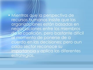 • Mientras que la perspectiva de
  recursos humanos insiste que las
  organizaciones están basadas en
  negociaciones entre los miembros
  de la coalición, pero bastante difícil
  al momento de ponerse de a
  cuerdo en las decisiones; pero aun
  cada sector reconoce su
  importancia y aplica las diferentes
  estrategias.
 