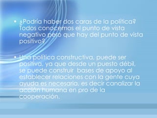 • ¿Podría haber dos caras de la política?
  Todos conocemos el punto de vista
  negativo pero que hay del punto de vista
  positivo?

• Una política constructiva, puede ser
  positiva, ya que desde un puesto débil,
  se puede construir bases de apoyo al
  establecer relaciones con la gente cuya
  ayuda es necesaria, es decir canalizar la
  acción humana en pro de la
  cooperación.
 