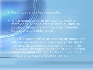 • Por lo que se plantea seis puntos:

• 1. La negociación es un juego de motivos
  mezclados. Aunque ambas parles quieren un
  acuerdo, tienen preferencias muy diferentes
  respecto a cuál debe ser éste.

• 2. La negociación es un proceso de decisiones
  interdependientes en el que cada parle afecta
  a la otra. Cada jugador desea, tanto como le
  sea posible, ser capaz, de predecir lo que el otro
  hará y, al mis-mo tiempo, limitar la capacidad
  de la oirá parle para hacer lo mismo.
 