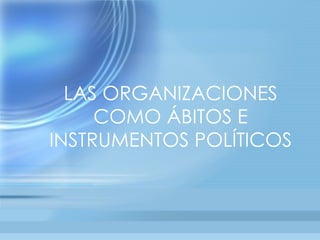 LAS ORGANIZACIONES
     COMO ÁBITOS E
INSTRUMENTOS POLÍTICOS
 