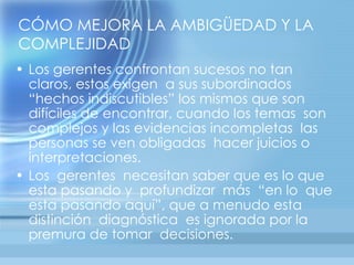 CÓMO MEJORA LA AMBIGÜEDAD Y LA
COMPLEJIDAD
• Los gerentes confrontan sucesos no tan
  claros, estos exigen a sus subordinados
  “hechos indiscutibles” los mismos que son
  difíciles de encontrar, cuando los temas son
  complejos y las evidencias incompletas las
  personas se ven obligadas hacer juicios o
  interpretaciones.
• Los gerentes necesitan saber que es lo que
  esta pasando y profundizar más “en lo que
  esta pasando aquí”, que a menudo esta
  distinción diagnóstica es ignorada por la
  premura de tomar decisiones.
 