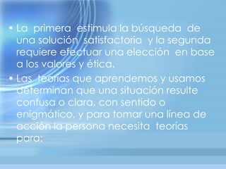 • La primera estimula la búsqueda de
  una solución satisfactoria y la segunda
  requiere efectuar una elección en base
  a los valores y ética.
• Las teorías que aprendemos y usamos
  determinan que una situación resulte
  confusa o clara, con sentido o
  enigmático, y para tomar una línea de
  acción la persona necesita teorías
  para:
 