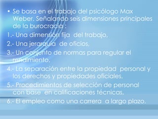 • Se basa en el trabajo del psicólogo Max
  Weber. Señalando seis dimensiones principales
  de la burocracia :
1.- Una dimensión fija del trabajo,
2.- Una jerarquía de oficios,
3.- Un conjunto de normas para regular el
  rendimiento,
4.- La separación entre la propiedad personal y
  los derechos y propiedades oficiales,
5.- Procedimientos de selección de personal
  con base en calificaciones técnicas,
6.- El empleo como una carrera a largo plazo.
 