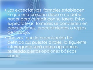 • Las expectativas formales establecen
  lo que una persona debe o no debe
  hacer para cumplir con su tarea. Estas
  expectativas formales se convierten en
  descripciones, procedimientos o reglas
  de trabajo.
• Una vez que la organización ha
  definido sus puestos o roles, la siguiente
  interrogante será como agruparles,
  teniendo ciertas opciones básicas
  como:
 