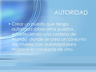 AUTORIDAD
• Crear un puesto que tenga
  autoridad sobre otros puestos,
  estableciendo una cadena de
  mando donde se crea un conjunto
  de niveles con autoridad para
  moldear la conducta de otro.
 
