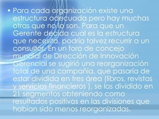 • Para cada organización existe una
  estructura adecuada pero hay muchas
  otras que no lo son. Para que un
  Gerente decida cual es la estructura
  que necesita, podría talvez recurrir a un
  consultor. En un foro de concejo
  mundial de Dirección de Innovación
  Gerencial se sugirió una reorganización
  total de una compañía, que pasaría de
  estar dividida en tres área (libros, revistas
  y servicios financieros ), se las dividido en
  21 segmentos obteniendo como
  resultados positivos en las divisiones que
  habían sido menos reorganizadas.
 