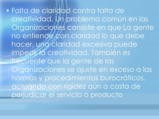 • Falta de claridad contra falta de
  creatividad. Un problema común en las
  Organizaciones consiste en que La gente
  no entiende con claridad lo que debe
  hacer, una claridad excesiva puede
  impedir la creatividad. También es
  frecuente que la gente de las
  Organizaciones se ajuste en exceso a las
  normas y procedimientos burocráticos,
  actuando con rigidez aún a costa de
  perjudicar el servicio o producto
 