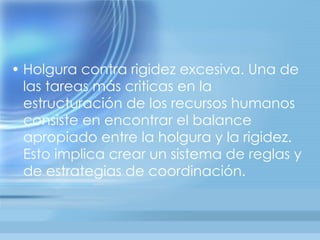 • Holgura contra rigidez excesiva. Una de
  las tareas más criticas en la
  estructuración de los recursos humanos
  consiste en encontrar el balance
  apropiado entre la holgura y la rigidez.
  Esto implica crear un sistema de reglas y
  de estrategias de coordinación.
 