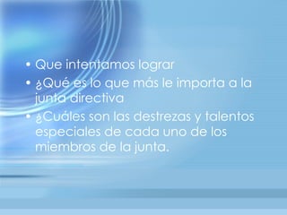 • Que intentamos lograr
• ¿Qué es lo que más le importa a la
  junta directiva
• ¿Cuáles son las destrezas y talentos
  especiales de cada uno de los
  miembros de la junta.
 