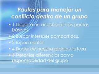 Pautas para manejar un
 conflicto dentro de un grupo
• 1 Llegar a un acuerdo en los puntos
  básicos.
• 2 Buscar intereses compartidos.
• 3 Experimentar
• 4 Dudar de nuestra propia certeza
• 5 Tratar las diferencias como
  responsabilidad del grupo
 