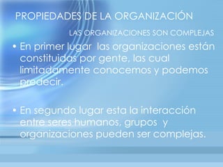 PROPIEDADES DE LA ORGANIZACIÓN
           LAS ORGANIZACIONES SON COMPLEJAS
• En primer lugar las organizaciones están
  constituidas por gente, las cual
  limitadamente conocemos y podemos
  predecir.

• En segundo lugar esta la interacción
  entre seres humanos, grupos y
  organizaciones pueden ser complejas.
 