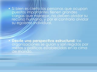 • Si bien es cierto las personas que ocupan
  puestos importantes tienen grandes
  cargas que manejar, no deben olvidar su
  recurso humano, y por el contrario olvidar
  su egoísmo individual.



• Desde una perspectiva estructural: las
  organizaciones se guían y son regidas por
  metas y políticas establecidas en la cima
  de mando.
 