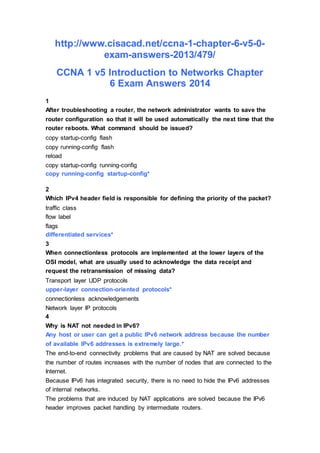 http://www.cisacad.net/ccna-1-chapter-6-v5-0-
exam-answers-2013/479/
CCNA 1 v5 Introduction to Networks Chapter
6 Exam Answers 2014
1
After troubleshooting a router, the network administrator wants to save the
router configuration so that it will be used automatically the next time that the
router reboots. What command should be issued?
copy startup-config flash
copy running-config flash
reload
copy startup-config running-config
copy running-config startup-config*
2
Which IPv4 header field is responsible for defining the priority of the packet?
traffic class
flow label
flags
differentiated services*
3
When connectionless protocols are implemented at the lower layers of the
OSI model, what are usually used to acknowledge the data receipt and
request the retransmission of missing data?
Transport layer UDP protocols
upper-layer connection-oriented protocols*
connectionless acknowledgements
Network layer IP protocols
4
Why is NAT not needed in IPv6?
Any host or user can get a public IPv6 network address because the number
of available IPv6 addresses is extremely large.*
The end-to-end connectivity problems that are caused by NAT are solved because
the number of routes increases with the number of nodes that are connected to the
Internet.
Because IPv6 has integrated security, there is no need to hide the IPv6 addresses
of internal networks.
The problems that are induced by NAT applications are solved because the IPv6
header improves packet handling by intermediate routers.
 