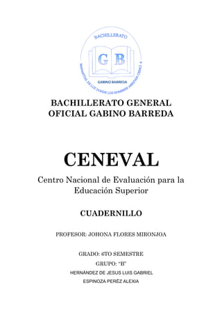 BACHILLERATO GENERAL
OFICIAL GABINO BARREDA
CENEVAL
Centro Nacional de Evaluación para la
Educación Superior
CUADERNILLO
PROFESOR: JOHONA FLORES MIRONJOA
GRADO: 6TO SEMESTRE
GRUPO: “B”
HERNÁNDEZ DE JESUS LUIS GABRIEL
ESPINOZA PERÉZ ALEXIA
 
