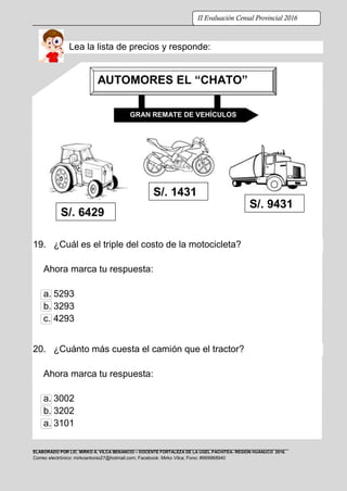 ELABORADO POR LIC. MIRKO A. VILCA BENANCIO – DOCENTE FORTALEZA DE LA UGEL PACHITEA- REGIÓN HUÁNUCO 2016.
Correo electrónico: mirkoantonio27@hotmail.com; Facebook: Mirko Vilca; Fono: #969968940
II Evaluación Censal Provincial 2016
Lea la lista de precios y responde:
19. ¿Cuál es el triple del costo de la motocicleta?
Ahora marca tu respuesta:
a. 5293
b. 3293
c. 4293
20. ¿Cuánto más cuesta el camión que el tractor?
Ahora marca tu respuesta:
a. 3002
b. 3202
a. 3101
GRAN REMATE DE VEHÍCULOS
S/. 6429
S/. 1431
S/. 9431
AUTOMORES EL “CHATO”
 