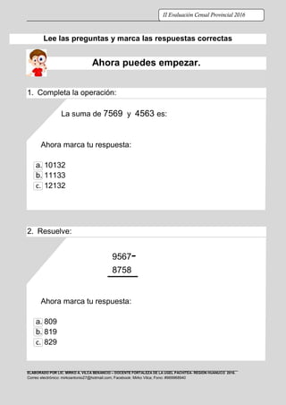 ELABORADO POR LIC. MIRKO A. VILCA BENANCIO – DOCENTE FORTALEZA DE LA UGEL PACHITEA- REGIÓN HUÁNUCO 2016.
Correo electrónico: mirkoantonio27@hotmail.com; Facebook: Mirko Vilca; Fono: #969968940
II Evaluación Censal Provincial 2016
Lee las preguntas y marca las respuestas correctas
Ahora puedes empezar.
1. Completa la operación:
La suma de 7569 y 4563 es:
Ahora marca tu respuesta:
a. 10132
b. 11133
c. 12132
2. Resuelve:
9567-
8758
Ahora marca tu respuesta:
a. 809
b. 819
c. 829
 