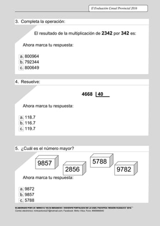 ELABORADO POR LIC. MIRKO A. VILCA BENANCIO – DOCENTE FORTALEZA DE LA UGEL PACHITEA- REGIÓN HUÁNUCO 2016.
Correo electrónico: mirkoantonio27@hotmail.com; Facebook: Mirko Vilca; Fono: #969968940
II Evaluación Censal Provincial 2016
3. Completa la operación:
El resultado de la multiplicación de 2342 por 342 es:
Ahora marca tu respuesta:
a. 800964
b. 792344
c. 800649
4. Resuelve:
4668 40
Ahora marca tu respuesta:
a. 118.7
b. 116.7
c. 119.7
5. ¿Cuál es el número mayor?
Ahora marca tu respuesta:
a. 9872
b. 9857
c. 5788
9857
2856
7
5788
9782
 