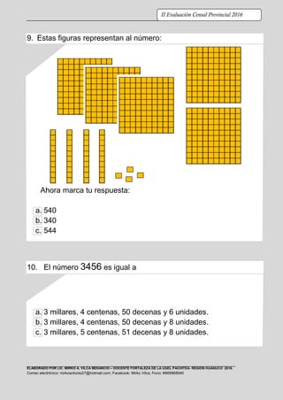 ELABORADO POR LIC. MIRKO A. VILCA BENANCIO – DOCENTE FORTALEZA DE LA UGEL PACHITEA- REGIÓN HUÁNUCO 2016.
Correo electrónico: mirkoantonio27@hotmail.com; Facebook: Mirko Vilca; Fono: #969968940
II Evaluación Censal Provincial 2016
9. Estas figuras representan al número:
Ahora marca tu respuesta:
a. 540
b. 340
c. 544
10. El número 3456 es igual a
a. 3 millares, 4 centenas, 50 decenas y 6 unidades.
b. 3 millares, 4 centenas, 50 decenas y 8 unidades.
c. 3 millares, 5 centenas, 51 decenas y 8 unidades.
 
