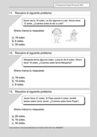 ELABORADO POR LIC. MIRKO A. VILCA BENANCIO – DOCENTE FORTALEZA DE LA UGEL PACHITEA- REGIÓN HUÁNUCO 2016.
Correo electrónico: mirkoantonio27@hotmail.com; Facebook: Mirko Vilca; Fono: #969968940
II Evaluación Censal Provincial 2016
11. Resuelve el siguiente problema:
Ahora marca tu respuesta:
a. 18 soles
b. 6 soles.
c. 30 soles.
12. Resuelve el siguiente problema:
Ahora marca tu respuesta:
a. 18 soles.
b. 10 soles.
c. 8 soles.
13. Resuelve el siguiente problema:
Ahora marca tu respuesta:
a. 26 soles.
b. 16 soles.
c. 30 soles.
Karen tenía 18 soles. Le dio algunos a Lola. Ahora tiene
12 soles. ¿Cuántos soles le dio a Lola?
Margarita tenía algunos soles. Luisa le dio 8 soles. Ahora
tiene 18 soles. ¿Cuántos soles tenía Margarita?
Javier tiene 21 soles. Si Pepe pierde 5 soles, tendrá
tantos soles como Javier. ¿Cuántos soles tiene Pepe?
 