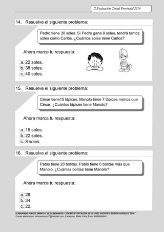 ELABORADO POR LIC. MIRKO A. VILCA BENANCIO – DOCENTE FORTALEZA DE LA UGEL PACHITEA- REGIÓN HUÁNUCO 2016.
Correo electrónico: mirkoantonio27@hotmail.com; Facebook: Mirko Vilca; Fono: #969968940
II Evaluación Censal Provincial 2016
14. Resuelve el siguiente problema:
Ahora marca tu respuesta:
a. 22 soles.
b. 38 soles.
c. 40 soles.
15. Resuelve el siguiente problema:
Ahora marca tu respuesta:
a. 15 soles.
b. 22 soles.
c. 8 soles.
16. Resuelve el siguiente problema:
Ahora marca tu respuesta:
a. 28.
b. 34.
c. 22.
Pedro tiene 30 soles. Si Pedro gana 8 soles, tendrá tantos
soles como Carlos. ¿Cuántos soles tiene Carlos?
César tiene15 lápices. Manolo tiene 7 lápices menos que
César. ¿Cuántos lápices tiene Manolo?
Pablo tiene 28 bolitas. Pablo tiene 6 bolitas más que
Manolo. ¿Cuántas bolitas tiene Manolo?
 