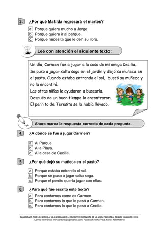 ELABORADO POR LIC. MIRKO A. VILCA BENANCIO – DOCENTE FORTALEZA DE LA UGEL PACHITEA- REGIÓN HUÁNUCO 2016
Correo electrónico: mirkoantonio27@hotmail.com; Facebook: Mirko Vilca; Fono: #969968940
3. ¿Por qué Matilda regresará el martes?
a. Porque quiere mucho a Jorge.
b. Porque quiere ir al parque.
c. Porque necesita que le den su libro.
4. ¿A dónde se fue a jugar Carmen?
a. Al Parque.
b. A la Playa.
c. A la casa de Cecilia.
5. ¿Por qué dejó su muñeca en el pasto?
a. Porque estaba entrando el sol.
b. Porque se puso a jugar salta soga.
c. Porque el perrito quería jugar con ellas.
6. ¿Para qué fue escrito este texto?
a. Para contarnos como es Carmen.
b. Para contarnos lo que le pasó a Carmen.
c. Para contarnos lo que le pasó a Cecilia.
Un día, Carmen fue a jugar a la casa de mi amiga Cecilia.
Se puso a jugar salta soga en el jardín y dejó su muñeca en
el pasto. Cuando estaba entrando el sol, buscó su muñeca y
no la encontró.
Las otras niñas le ayudaron a buscarla.
Después de un buen tiempo la encontraron.
El perrito de Teresita se la había llevado.
Lee con atención el siguiente texto:
Ahora marca la respuesta correcta de cada pregunta.
 