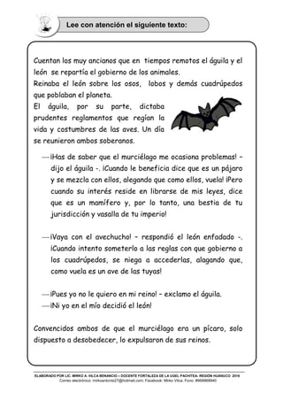 ELABORADO POR LIC. MIRKO A. VILCA BENANCIO – DOCENTE FORTALEZA DE LA UGEL PACHITEA- REGIÓN HUÁNUCO 2016
Correo electrónico: mirkoantonio27@hotmail.com; Facebook: Mirko Vilca; Fono: #969968940
Cuentan los muy ancianos que en tiempos remotos el águila y el
león se repartía el gobierno de los animales.
Reinaba el león sobre los osos, lobos y demás cuadrúpedos
que poblaban el planeta.
El águila, por su parte, dictaba
prudentes reglamentos que regían la
vida y costumbres de las aves. Un día
se reunieron ambos soberanos.
 ¡Has de saber que el murciélago me ocasiona problemas! –
dijo el águila -. ¡Cuando le beneficia dice que es un pájaro
y se mezcla con ellos, alegando que como ellos, vuela! ¡Pero
cuando su interés reside en librarse de mis leyes, dice
que es un mamífero y, por lo tanto, una bestia de tu
jurisdicción y vasalla de tu imperio!
 ¡Vaya con el avechucho! – respondió el león enfadado -.
¡Cuando intento someterlo a las reglas con que gobierno a
los cuadrúpedos, se niega a accederlas, alagando que,
como vuela es un ave de las tuyas!
 ¡Pues yo no le quiero en mi reino! – exclamo el águila.
 ¡Ni yo en el mío decidió el león!
Convencidos ambos de que el murciélago era un pícaro, solo
dispuesto a desobedecer, lo expulsaron de sus reinos.
Lee con atención el siguiente texto:
 