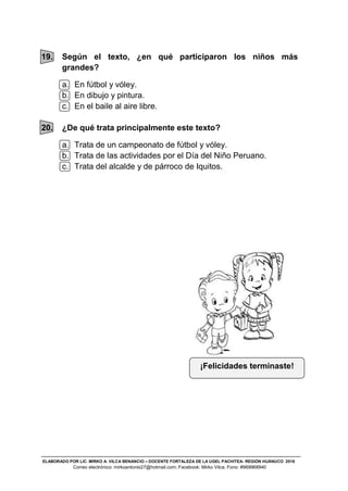 ELABORADO POR LIC. MIRKO A. VILCA BENANCIO – DOCENTE FORTALEZA DE LA UGEL PACHITEA- REGIÓN HUÁNUCO 2016
Correo electrónico: mirkoantonio27@hotmail.com; Facebook: Mirko Vilca; Fono: #969968940
19. Según el texto, ¿en qué participaron los niños más
grandes?
a. En fútbol y vóley.
b. En dibujo y pintura.
c. En el baile al aire libre.
20. ¿De qué trata principalmente este texto?
a. Trata de un campeonato de fútbol y vóley.
b. Trata de las actividades por el Día del Niño Peruano.
c. Trata del alcalde y de párroco de Iquitos.
¡Felicidades terminaste!
 