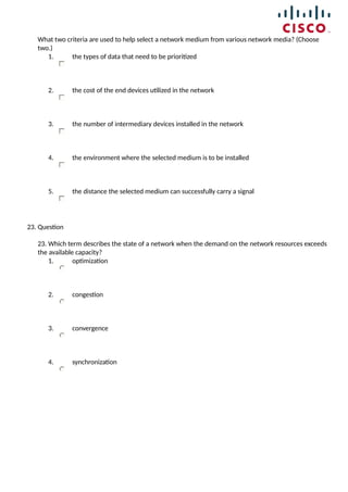 What two criteria are used to help select a network medium from various network media? (Choose
two.)
1. the types of data that need to be prioritized
2. the cost of the end devices utilized in the network
3. the number of intermediary devices installed in the network
4. the environment where the selected medium is to be installed
5. the distance the selected medium can successfully carry a signal
23. Question
23. Which term describes the state of a network when the demand on the network resources exceeds
the available capacity?
1. optimization
2. congestion
3. convergence
4. synchronization
 