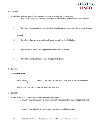 3. Question
3. What are two functions of intermediary devices on a network? (Choose two.)
1. They are the primary source and providers of information and services to end devices.
2. They form the interface between the human network and the underlying communication
network.
3. They direct data along alternate pathways when there is a link failure.
4. They run applications that support collaboration for business.
5. They filter the flow of data, based on security settings.
4. Question
4. Fill in the blank.
1. The acronym refers to the trend of end users being able to use their personal
devices to access the business network and resources.
5. Question
5. Which description correctly defines a converged network?
1. a network that allows users to interact directly with each other over multiple channels
2. a network that is limited to exchanging character-based information
3. a dedicated network with separate channels for video and voice services
 