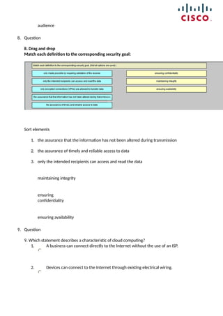 audience
8. Question
8. Drag and drop
Match each definition to the corresponding security goal:
Sort elements
1. the assurance that the information has not been altered during transmission
2. the assurance of timely and reliable access to data
3. only the intended recipients can access and read the data
maintaining integrity
ensuring
confidentiality
ensuring availability
9. Question
9. Which statement describes a characteristic of cloud computing?
1. A business can connect directly to the Internet without the use of an ISP.
2. Devices can connect to the Internet through existing electrical wiring.
 