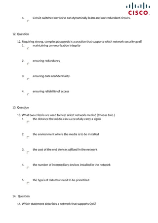 4. Circuit-switched networks can dynamically learn and use redundant circuits.
12. Question
12. Requiring strong, complex passwords is a practice that supports which network security goal?
1. maintaining communication integrity
2. ensuring redundancy
3. ensuring data confidentiality
4. ensuring reliability of access
13. Question
13. What two criteria are used to help select network media? (Choose two.)
1. the distance the media can successfully carry a signal
2. the environment where the media is to be installed
3. the cost of the end devices utilized in the network
4. the number of intermediary devices installed in the network
5. the types of data that need to be prioritized
14. Question
14. Which statement describes a network that supports QoS?
 