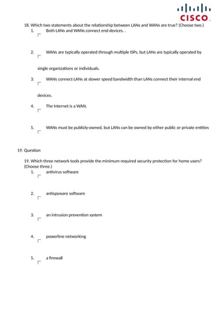 18. Which two statements about the relationship between LANs and WANs are true? (Choose two.)
1. Both LANs and WANs connect end devices. .
2. WANs are typically operated through multiple ISPs, but LANs are typically operated by
single organizations or individuals.
3. WANs connect LANs at slower speed bandwidth than LANs connect their internal end
devices.
4. The Internet is a WAN.
5. WANs must be publicly-owned, but LANs can be owned by either public or private entities
19. Question
19. Which three network tools provide the minimum required security protection for home users?
(Choose three.)
1. antivirus software
2. antispyware software
3. an intrusion prevention system
4. powerline networking
5. a firewall
 