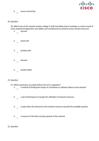 6. access control lists
20. Question
20. Which area of the network would a college IT staff most likely have to redesign as a direct result of
many students bringing their own tablets and smartphones to school to access school resources?
1. intranet
2. wired LAN
3. wireless LAN
4. extranet
5. wireless WAN
21. Question
21. Which expression accurately defines the term congestion?
1. a method of limiting the impact of a hardware or software failure on the network
2. a set of techniques to manage the utilization of network resources
3. a state where the demand on the network resources exceeds the available capacity
4. a measure of the data carrying capacity of the network
22. Question
 