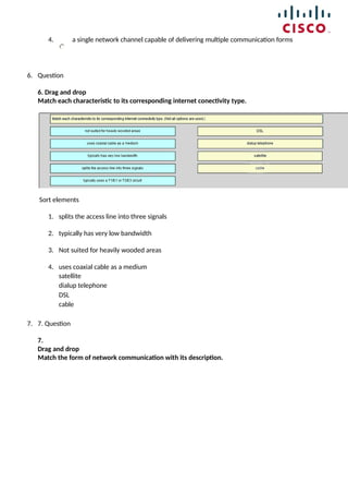 4. a single network channel capable of delivering multiple communication forms
6. Question
6. Drag and drop
Match each characteristic to its corresponding internet conectivity type.
Sort elements
1. splits the access line into three signals
2. typically has very low bandwidth
3. Not suited for heavily wooded areas
4. uses coaxial cable as a medium
satellite
dialup telephone
DSL
cable
7. 7. Question
7.
Drag and drop
Match the form of network communication with its description.
 