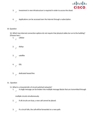 3. Investment in new infrastructure is required in order to access the cloud.
4. Applications can be accessed over the Internet through a subscription.
10. Question
10. Which two Internet connection options do not require that physical cables be run to the building?
(Choose two.)
1. cellular
2. dialup
3. satellite
4. DSL
5. dedicated leased line
11. Question
11. What is a characteristic of circuit-switched networks?
1. A single message can be broken into multiple message blocks that are transmitted through
multiple circuits simultaneously.
2. If all circuits are busy, a new call cannot be placed.
3. If a circuit fails, the call will be forwarded on a new path.
 