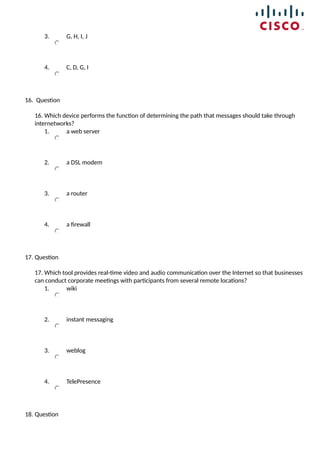 3. G, H, I, J
4. C, D, G, I
16. Question
16. Which device performs the function of determining the path that messages should take through
internetworks?
1. a web server
2. a DSL modem
3. a router
4. a firewall
17. Question
17. Which tool provides real-time video and audio communication over the Internet so that businesses
can conduct corporate meetings with participants from several remote locations?
1. wiki
2. instant messaging
3. weblog
4. TelePresence
18. Question
 