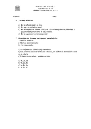 INSTITUTO SAN JAVIER A. C.
PORFIRIO DÍAZ Nº 414
EXAMEN FORMACION CIVICA 3 Y 4
NOMBRE: FECHA:
6. ¿Qué es la moral?
a) Es la reflexión sobre la ética
b) Es una necesidad personal
c) Es el conjunto de valores, principios, costumbres y normas para dirigir o
juzgar el comportamiento de las personas
d) Es la capacidad humana de pensar
7. Relaciona los tipos de normas con su definición:
1- Normas Jurídicas
2- Normas convencionales
3.- Normas morales
a) Se respetan por convicción y conciencia.
b) Las podemos observar en la vida cotidiana, en las formas de relación social,
en la cultura
c) Establecen derechos y señalan deberes
a) 1b, 2a, 3c
b) 1b, 2c, 3a
c) 1a, 2c, 3b
d) 1c, 2b, 3ª
 
