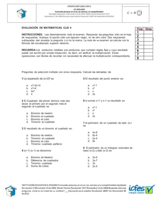 INSTITUCIÓN EDUCATIVA EL ROSARIO Formando personas en el ser, las ciencias yla competitividad» Aprobado
Resolución1764 octubre 13 de 2004. Media Técnica Resolución 7617 Noviembre 12 de 2008.Responda sóloesta
pregunta. ¿Cuál es la inicial de su nombre? ___Educación para adultos Resolución 18697 de Noviembre 09
de2012
EVALUACIÓN DE MATEMÁTICAS CLEI 4
INSTRUCCIONES: Lea detenidamente todo el examen. Responda las preguntas sólo en la hoja
de respuestas. Subraye la opción sólo con lapicero negro, no de otro color. Dos respuestas
subrayadas dan anulada la pregunta o si no la marca. La nota de su examen se calcula con la
fórmula del encabezado superior derecho.
RECUERDA Los productos notables son productos que cumplen reglas fijas y cuyo resultado
puede ser escrito por simple inspección, es decir, sin verificar la multiplicación. Estas
operaciones son fáciles de recordar sin necesidad de efectuar la multiplicación correspondiente.
Preguntas de selección múltiple con única respuesta. Calcule las derivadas de:
1 La expansión de (x+2)2 es:
a. x2+2x+4
b. x2+4
c. 4x2
d. 4
2 El Cuadrado del primer término más dos
veces el primero por el segundo más el
segundo al cuadrado es:
a. Binomio de newton
b. Binomio al cuadrado
c. Binomio al cubo
d. Trinomio al cuadrado
3 El resultado de un binomio al cuadrado es:
a. Binomio de newton
b. Trinomio al cuadrado
c. Binomio al cubo
d. Trinomio cuadrado perfecto
4 (x+1) (x-1) se denomina
a. Binomio de Newton
b. Diferencia de cuadrados
c. Trinomio cuadrado
d. Suma de cubos
5 El resultado del punto anterior es:
a. x2-1
b. x2
c. x
d. 2x
6 si sumas x+1 y x-1 su resultado es
a. x2-1
b. x2
c. x
d. 2x
7 el perímetro de un cuadrado de lado 2x-1
es
a. 4x-8
b. 8x-4
c. 2x-4
d. 8x
8 El perímetro de un triángulo isósceles de
base (x-2) y lado (x-3) es
a. 3x-5
b. 3x-7
c. 3x
d. 2x-5
 