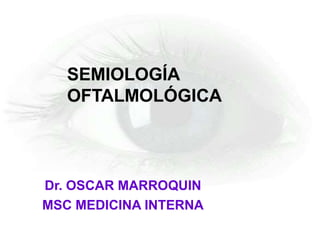 Dr. OSCAR MARROQUIN
MSC MEDICINA INTERNA
SEMIOLOGÍA
OFTALMOLÓGICA
 