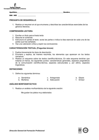 Consejería de Educación y Ciencia


        Apellidos______________________________________________________________Nombre__________________________

        DNI / NIE ________________________


        PREGUNTA DE DESARROLLO

            1. Realiza un resumen en el que enumeres y describas las características esenciales de los
               géneros literarios.

        COMPRENSIÓN LECTORA

            1. Escribe un título para el texto leído
            2. Resume el contenido
            3. Estructura en partes el texto: acota las partes e indica la idea esencial de cada una de las
               partes que has señalado.
            4. Haz una valoración crítica y expón tus conclusiones

        CARACTERIZACIÓN TEXTUAL (Preguntas breves)

            1. Explica brevemente los tipos de descripción.
            2. Enumera y explica, de manera resumida, los elementos que aparecen en los textos
               narrativos.
            3. Realiza un esquema sobre los textos científico-técnicos. En este esquema tendrían que
               tratarse al menos, los siguientes puntos: características generales, aspectos pragmáticos
               de la comunicación científico-técnica, aspectos estructurales y, por último, aspectos
               lingüísticos.

        DEFINICIONES

            1. Define los siguientes términos:

                     a. Semántica                       c. Antagonista                       e. Elipsis
                     b. Morfema                         d. Adecuación                        f. Emisor

        ANÁLISIS MORFOSINTÁCTICO

            1. Realiza un análisis morfosintáctico de la siguiente oración:

                         Me gustan los platos muy elaborados




        Dirección General de Formación Profesional
 