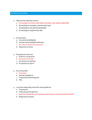 EXAMEN COACHING 
1. Seleccione la respuesta correcta 
a. El coaching, no te dice lo que tienes que hacer, está siempre disponible 
b. El coaching es el estudio y práctica del coach 
c. El coaching es una ciencia empresarial 
d. El coaching es una forma de vida 
2. El coaching es 
a. Una suma de habilidades 
b. Una técnica de habilidad profesional 
c. Un conjunto de técnicas y procesos 
d. Ninguna es correcta 
3. Dos partes en el proceso 
a. El técnico y el paciente 
b. El coach y el coachee 
c. El coacher y el coaching 
d. El coached y el coarch 
4. El coching utiliza 
a. Entrevistas 
b. Estudios estadísticos 
c. Programación Neurolingüista 
d. PNL 
5. La primera etapa del proceso del coaching debe ser 
a. Presentación 
b. Prespuesto para la gerencia 
c. Explicar el propósito y la importancia de lo que se está tratando de enseñar 
d. Ninguna es correcta 
 