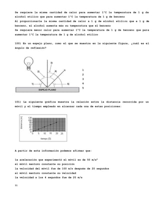 31
Se requiere la misma cantidad de calor para aumentar 1ºC la temperatura de 1 g de
alcohol etílico que para aumentar 1ºC la temperatura de 1 g de benceno
Al proporcionarle la misma cantidad de calor a 1 g de alcohol etíli co que a 1 g de
benceno, el alcohol aumenta más su temperatura que el benceno
Se requiere menor calor para aumentar 1ºC la temperatura de 1 g de benceno que para
aumentar 1ºC la temperatura de 1 g de alcohol etílico
100) En un espejo plano, como el que se muestra en la siguiente figura, ¿cuál es el
ángulo de reflexión?
1
2
3
4
5
101) La siguiente gráfica muestra la relación entre la distancia recorrida por un
móvil y el tiempo empleado en alcanzar cada una de estas posiciones:
A partir de esta información podemos afirmar que:
la aceleración que experimentó el móvil es de 50 m/s2
el móvil mantuvo constante su posición
la velocidad del móvil fue de 100 m/s después de 20 segundos
el móvil mantuvo constante su velocidad
la velocidad a los 4 segundos fue de 20 m/s
 