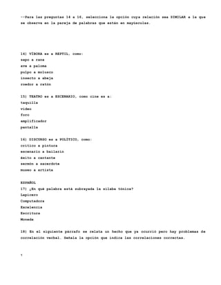 7
--Para las preguntas 14 a 16, selecciona la opción cuya relación sea SIMILAR a la que
se observa en la pareja de palabras que están en mayúsculas.
14) VÍBORA es a REPTIL, como:
sapo a rana
ave a paloma
pulpo a molusco
insecto a abeja
roedor a ratón
15) TEATRO es a ESCENARIO, como cine es a:
taquilla
video
foro
amplificador
pantalla
16) DISCURSO es a POLÍTICO, como:
crítico a pintura
escenario a bailarín
éxito a cantante
sermón a sacerdote
museo a artista
ESPAÑOL
17) ¿En qué palabra está subrayada la sílaba tónica?
Lapicero
Computadora
Excelencia
Escritura
Moneda
18) En el siguiente párrafo se relata un hecho que ya ocurrió pero hay problemas de
correlación verbal. Señala la opción que indica las correlaciones correctas.
 