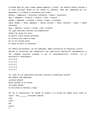 8
La banda dejó de tocar cuando apenas empieza a llover. Los músicos habían entrado a
la casa principal donde se les ofrece el almuerzo. Hubo más comensales de los
esperados y la comida no alcanzaría para todos.
dejaría / empezaría / entrarían /ofrecería / había / alcanzaría
dejó / empezaba / entraron / ofreció / hubo / alcanza
dejaba / empezaba / entraban / ofrece / había / alcanzaba
había dejado / había empezado / habían entrado / había ofrecido / había / había
alcanzado
deja / empieza / entran / ofrece / hay / alcanza
19) ¿Qué enunciado contiene una preposición?
Alguna vez quise ser actor
El médico visitó muchos pacientes
El florero está sobre la mesa
Mi tío ha viajado mucho
El sobre se envió el miércoles
20) Señala qué palabras, de las numeradas, deben escribirse con mayúscula inicial.
Declaró en entrevista que elementos(1) del ejército(2) mexicano(3) aprehendieron a
los ilegales mientras cruzaban a pie la comunidad(4)la(5) tolva(6), en el
municipio(7) escárcega(8).
2,3,5,6,8
1,2,3,5,8
2,4,5,6,7
3,4,6,7,8
1,2,4,6,7
21) ¿Cuál de las siguientes oraciones contiene un predicado nominal?
Ese hombre come demasiado
¿Lloverá mañana?
Estás sentado en mi butaca
¡No pidas perdón!
La felicidad es hermosa y fugaz
22) En la construcción “El tejado se hundió y un volcán de llamas bro tó hasta el
cielo”, hay ________ oraciones simples.
tres
cinco
dos
cuatro
 