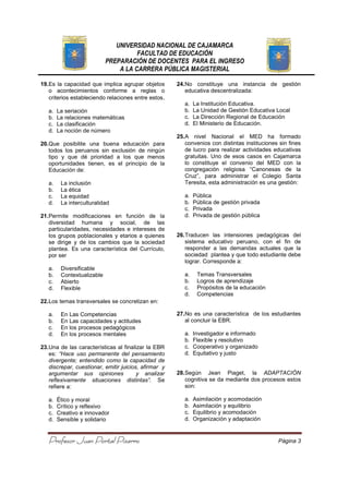 UNIVERSIDAD NACIONAL DE CAJAMARCA
FACULTAD DE EDUCACIÓN
PREPARACIÓN DE DOCENTES PARA EL INGRESO
A LA CARRERA PÚBLICA MAGISTERIAL
Profesor Juan Portal PizarroProfesor Juan Portal PizarroProfesor Juan Portal PizarroProfesor Juan Portal Pizarro Página 3
19.Es la capacidad que implica agrupar objetos
o acontecimientos conforme a reglas o
criterios estableciendo relaciones entre estos.
a. La seriación
b. La relaciones matemáticas
c. La clasificación
d. La noción de número
20.Que posibilite una buena educación para
todos los peruanos sin exclusión de ningún
tipo y que dé prioridad a los que menos
oportunidades tienen, es el principio de la
Educación de:
a. La inclusión
b. La ética
c. La equidad
d. La interculturalidad
21.Permite modificaciones en función de la
diversidad humana y social, de las
particularidades, necesidades e intereses de
los grupos poblacionales y etarios a quienes
se dirige y de los cambios que la sociedad
plantea. Es una característica del Currículo,
por ser
a. Diversificable
b. Contextualizable
c. Abierto
d. Flexible
22.Los temas transversales se concretizan en:
a. En Las Competencias
b. En Las capacidades y actitudes
c. En los procesos pedagógicos
d. En los procesos mentales
23.Una de las características al finalizar la EBR
es: “Hace uso permanente del pensamiento
divergente; entendido como la capacidad de
discrepar, cuestionar, emitir juicios, afirmar y
argumentar sus opiniones y analizar
reflexivamente situaciones distintas”. Se
refiere a:
a. Ético y moral
b. Crítico y reflexivo
c. Creativo e innovador
d. Sensible y solidario
24.No constituye una instancia de gestión
educativa descentralizada:
a. La Institución Educativa.
b. La Unidad de Gestión Educativa Local
c. La Dirección Regional de Educación
d. El Ministerio de Educación.
25.A nivel Nacional el MED ha formado
convenios con distintas instituciones sin fines
de lucro para realizar actividades educativas
gratuitas. Uno de esos casos en Cajamarca
lo constituye el convenio del MED con la
congregación religiosa “Canonesas de la
Cruz”, para administrar el Colegio Santa
Teresita, esta administración es una gestión:
a. Pública
b. Pública de gestión privada
c. Privada
d. Privada de gestión pública
26.Traducen las intensiones pedagógicas del
sistema educativo peruano, con el fin de
responder a las demandas actuales que la
sociedad plantea y que todo estudiante debe
lograr. Corresponde a:
a. Temas Transversales
b. Logros de aprendizaje
c. Propósitos de la educación
d. Competencias
27.No es una característica de los estudiantes
al concluir la EBR.
a. Investigador e informado
b. Flexible y resolutivo
c. Cooperativo y organizado
d. Equitativo y justo
28.Según Jean Piaget, la ADAPTACIÓN
cognitiva se da mediante dos procesos estos
son:
a. Asimilación y acomodación
b. Asimilación y equilibrio
c. Equilibrio y acomodación
d. Organización y adaptación
 