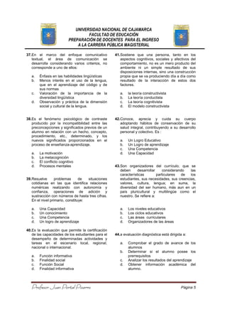 UNIVERSIDAD NACIONAL DE CAJAMARCA
FACULTAD DE EDUCACIÓN
PREPARACIÓN DE DOCENTES PARA EL INGRESO
A LA CARRERA PÚBLICA MAGISTERIAL
Profesor Juan Portal PizarroProfesor Juan Portal PizarroProfesor Juan Portal PizarroProfesor Juan Portal Pizarro Página 5
37.En el marco del enfoque comunicativo
textual, el área de comunicación se
desarrolla considerando varios criterios, no
corresponde a uno de ellos:
a. Énfasis en las habilidades lingüísticas
b. Menos interés en el uso de la lengua,
que en el aprendizaje del código y de
sus normas
c. Valoración de la importancia de la
diversidad lingüística
d. Observación y práctica de la dimensión
social y cultural de la lengua.
38.Es el fenómeno psicológico de contraste
producido por la incompatibilidad entre las
preconcepciones y significados previos de un
alumno en relación con un hecho, concepto,
procedimiento, etc., determinado, y los
nuevos significados proporcionados en el
proceso de enseñanza-aprendizaje.
a. La motivación
b. La metacognición
c. El conflicto cognitivo
d. Procesos mentales
39.Resuelve problemas de situaciones
cotidianas en las que identifica relaciones
numéricas realizando con autonomía y
confianza, operaciones de adición y
sustracción con números de hasta tres cifras.
En el nivel primario, constituye:
a. Una Capacidad
b. Un conocimiento
c. Una Competencia
d. Un logro de aprendizaje
40.Es la evaluación que permite la certificación
de las capacidades de los estudiantes para el
desempeño de determinadas actividades y
tareas en el escenario local, regional,
nacional o internacional.
a. Función informativa
b. Finalidad social
c. Función Social
d. Finalidad informativa
41.Sostiene que una persona, tanto en los
aspectos cognitivos, sociales y afectivos del
comportamiento, no es un mero producto del
ambiente ni un simple resultado de sus
disposiciones internas, sino una construcción
propia que se va produciendo día a día como
resultado de la interacción de estos dos
factores.
a. la teoría constructivista
b. La teoría conductista
c. La teoría cognitivista
d. El modelo constructivista
42.Conoce, aprecia y cuida su cuerpo
adoptando hábitos de conservación de su
salud integral, contribuyendo a su desarrollo
personal y colectivo. Es :
a. Un Logro Educativo
b. Un Logro de aprendizaje
c. Una Competencia
d. Una Capacidad
43.Son organizadores del currículo, que se
deben desarrollar considerando las
características particulares de los
estudiantes, sus necesidades, sus creencias,
valores, cultura, lengua; en suma, la
diversidad del ser humano, más aun en un
país pluricultural y multilingüe como el
nuestro. Se refiere a:
a. Los niveles educativos
b. Los ciclos educativos
c. Las áreas curriculares
d. Organizadores de las áreas
44.a evaluación diagnóstica está dirigida a:
a. Comprobar el grado de avance de los
alumnos
b. Determinar si el alumno posee los
prerrequisitos
c. Analizar los resultados del aprendizaje
d. Obtener información académica del
alumno.
 