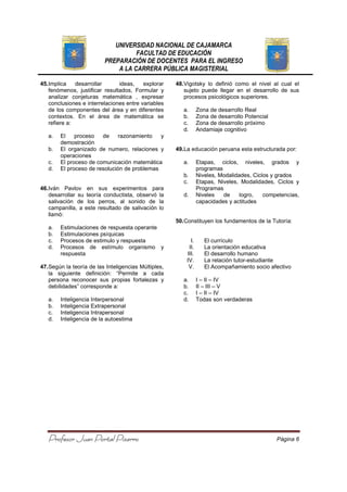 UNIVERSIDAD NACIONAL DE CAJAMARCA
FACULTAD DE EDUCACIÓN
PREPARACIÓN DE DOCENTES PARA EL INGRESO
A LA CARRERA PÚBLICA MAGISTERIAL
Profesor Juan Portal PizarroProfesor Juan Portal PizarroProfesor Juan Portal PizarroProfesor Juan Portal Pizarro Página 6
45.Implica desarrollar ideas, explorar
fenómenos, justificar resultados, Formular y
analizar conjeturas matemática , expresar
conclusiones e interrelaciones entre variables
de los componentes del área y en diferentes
contextos. En el área de matemática se
refiere a:
a. El proceso de razonamiento y
demostración
b. El organizado de numero, relaciones y
operaciones
c. El proceso de comunicación matemática
d. El proceso de resolución de problemas
46.Iván Pavlov en sus experimentos para
desarrollar su teoría conductista, observó la
salivación de los perros, al sonido de la
campanilla, a este resultado de salivación lo
llamó:
a. Estimulaciones de respuesta operante
b. Estimulaciones psíquicas
c. Procesos de estimulo y respuesta
d. Procesos de estímulo organismo y
respuesta
47.Según la teoría de las Inteligencias Múltiples,
la siguiente definición: “Permite a cada
persona reconocer sus propias fortalezas y
debilidades” corresponde a:
a. Inteligencia Interpersonal
b. Inteligencia Extrapersonal
c. Inteligencia Intrapersonal
d. Inteligencia de la autoestima
48.Vigotsky lo definió como el nivel al cual el
sujeto puede llegar en el desarrollo de sus
procesos psicológicos superiores.
a. Zona de desarrollo Real
b. Zona de desarrollo Potencial
c. Zona de desarrollo próximo
d. Andamiaje cognitivo
49.La educación peruana esta estructurada por:
a. Etapas, ciclos, niveles, grados y
programas
b. Niveles, Modalidades, Ciclos y grados
c. Etapas, Niveles, Modalidades, Ciclos y
Programas
d. Niveles de logro, competencias,
capacidades y actitudes
50.Constituyen los fundamentos de la Tutoría:
I. El currículo
II. La orientación educativa
III. El desarrollo humano
IV. La relación tutor-estudiante
V. El Acompañamiento socio afectivo
a. I – II – IV
b. II – III – V
c. I – II – IV
d. Todas son verdaderas
 