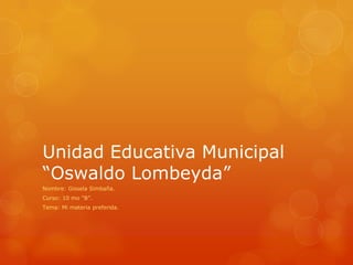 Unidad Educativa Municipal
“Oswaldo Lombeyda”
Nombre: Gissela Simbaña.
Curso: 10 mo “B”.
Tema: Mi materia preferida.
 